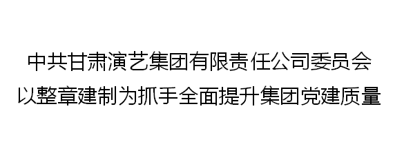 中共甘肃演艺集团有限责任公司委员会以整章建制为抓手全面提升集团党建质量